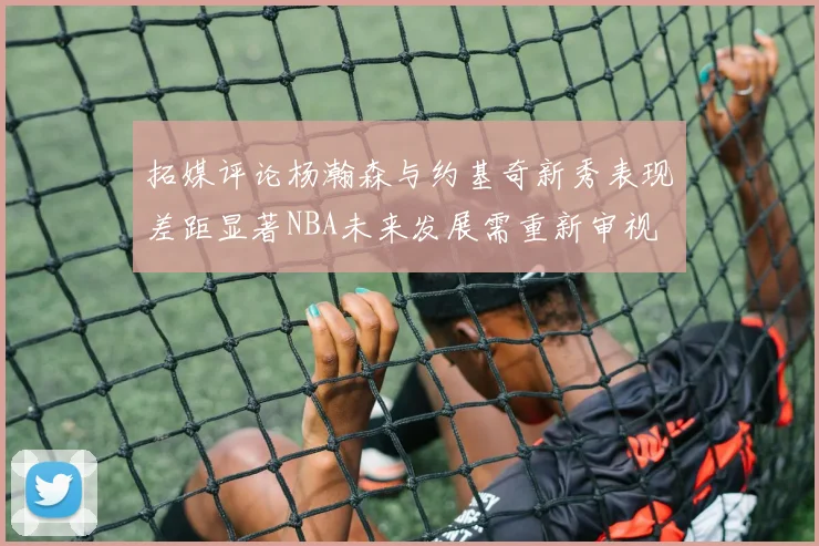 拓媒评论杨瀚森与约基奇新秀表现差距显著NBA未来发展需重新审视