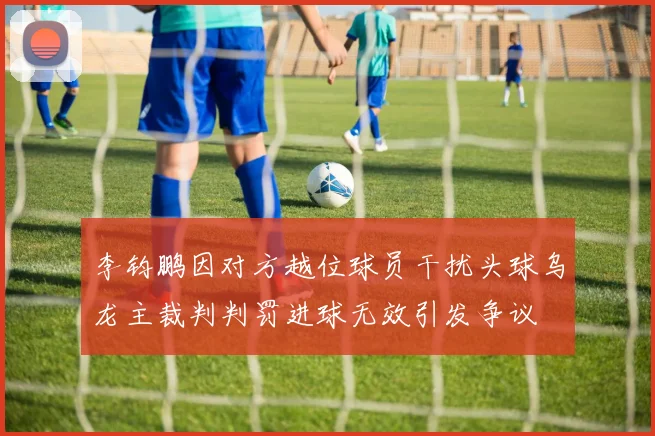 李钧鹏因对方越位球员干扰头球乌龙主裁判判罚进球无效引发争议