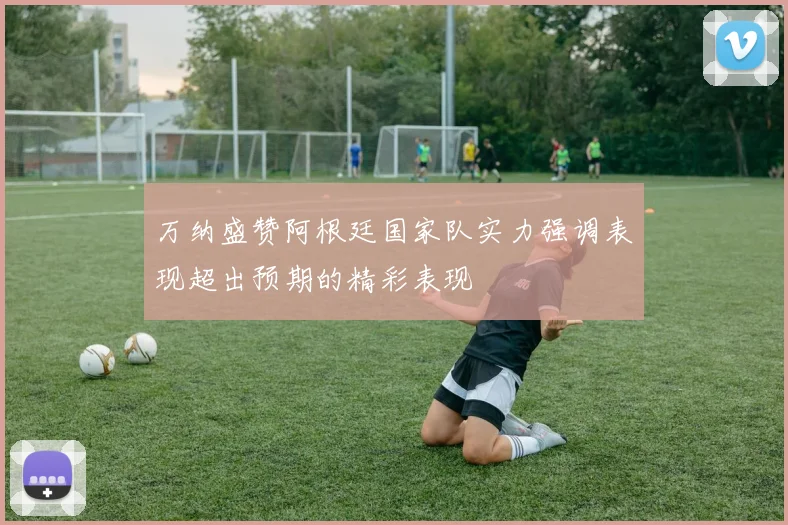 万纳盛赞阿根廷国家队实力强调表现超出预期的精彩表现