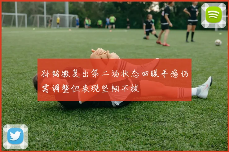 孙铭徽复出第二场状态回暖手感仍需调整但表现坚韧不拔