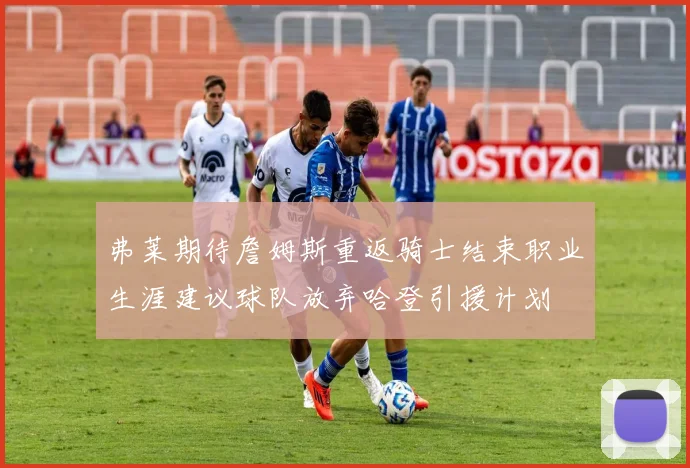弗莱期待詹姆斯重返骑士结束职业生涯建议球队放弃哈登引援计划