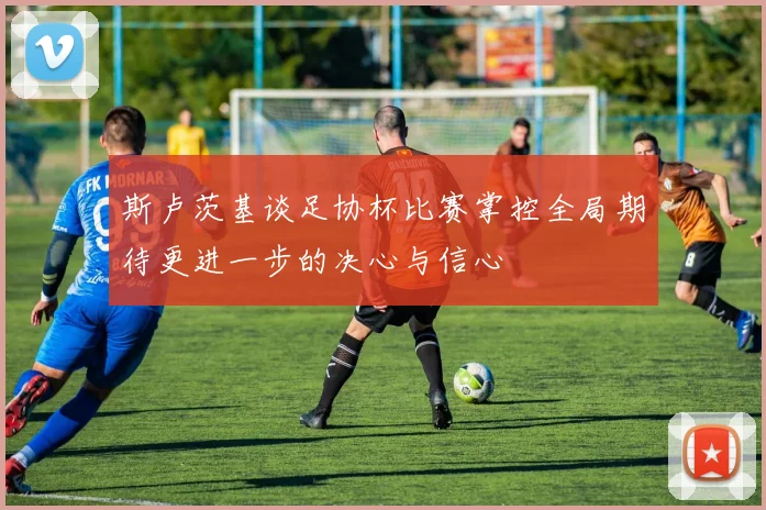 斯卢茨基谈足协杯比赛掌控全局期待更进一步的决心与信心