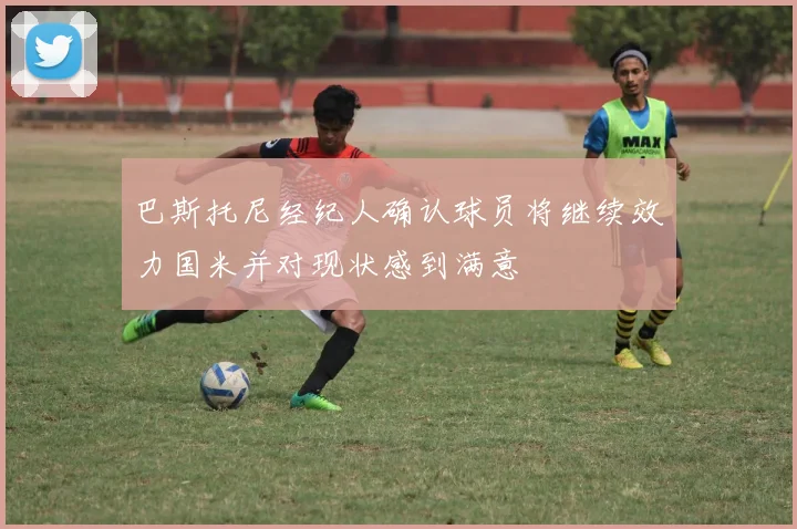 巴斯托尼经纪人确认球员将继续效力国米并对现状感到满意