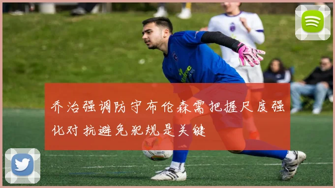 乔治强调防守布伦森需把握尺度强化对抗避免犯规是关键