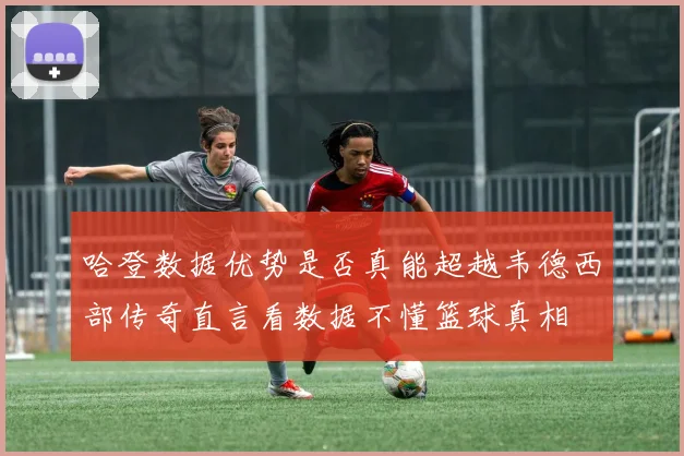 哈登数据优势是否真能超越韦德西部传奇直言看数据不懂篮球真相