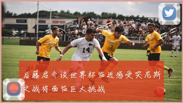 后藤启介谈世界杯临近感受突尼斯之战将面临巨大挑战