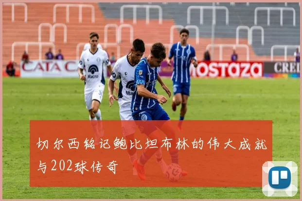 切尔西铭记鲍比坦布林的伟大成就与202球传奇