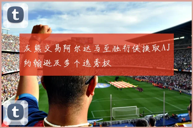 灰熊交易阿尔达马至独行侠换取AJ约翰逊及多个选秀权