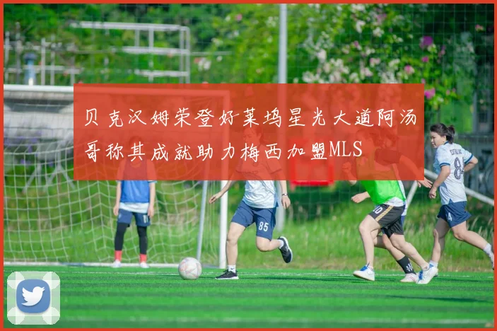 贝克汉姆荣登好莱坞星光大道阿汤哥称其成就助力梅西加盟MLS