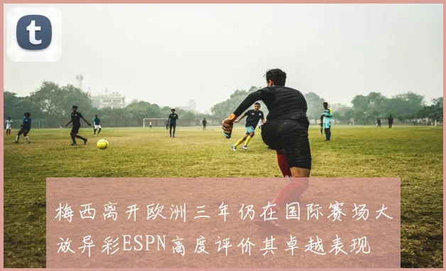 梅西离开欧洲三年仍在国际赛场大放异彩ESPN高度评价其卓越表现