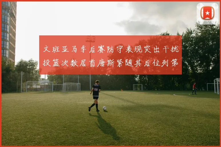 文班亚马季后赛防守表现突出干扰投篮次数居首唐斯紧随其后位列第五