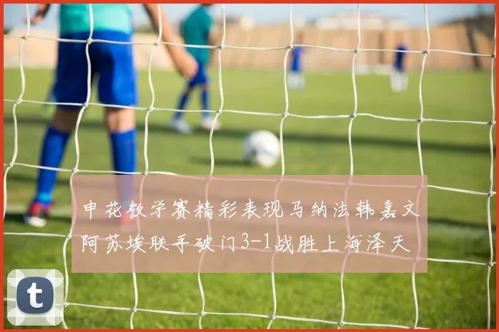 申花教学赛精彩表现马纳法韩嘉文阿苏埃联手破门3-1战胜上海泽天
