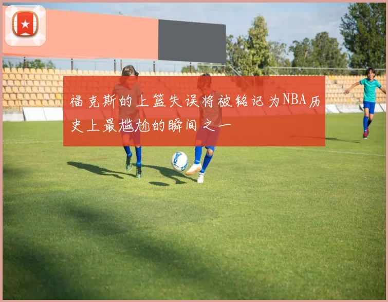 福克斯的上篮失误将被铭记为NBA历史上最尴尬的瞬间之一