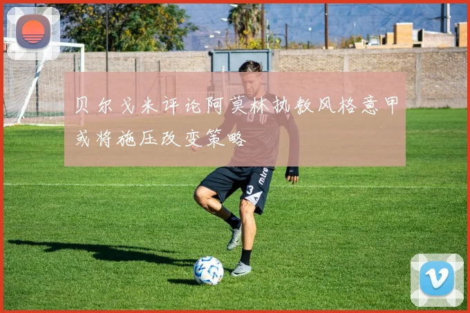 贝尔戈米评论阿莫林执教风格意甲或将施压改变策略