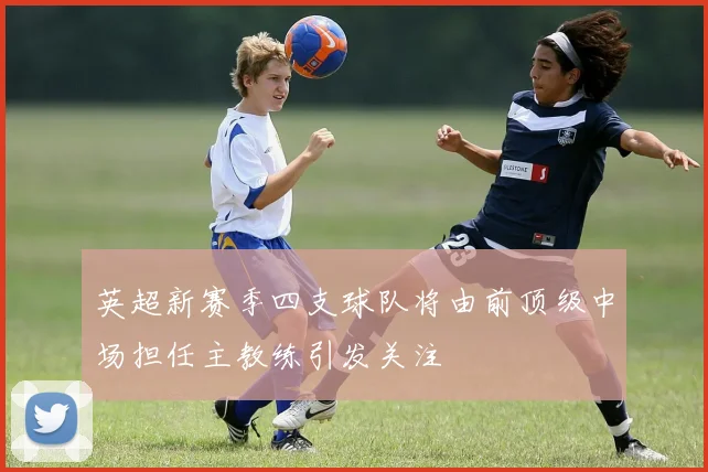 英超新赛季四支球队将由前顶级中场担任主教练引发关注